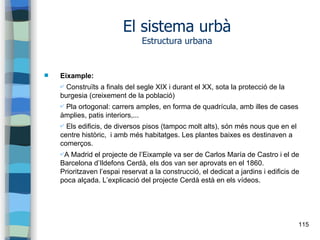 115
El sistema urbà
Estructura urbana
 Eixample:
✔ Construïts a finals del segle XIX i durant el XX, sota la protecció de la
burgesia (creixement de la població)
✔ Pla ortogonal: carrers amples, en forma de quadrícula, amb illes de cases
àmplies, patis interiors,...
✔ Els edificis, de diversos pisos (tampoc molt alts), són més nous que en el
centre històric, i amb més habitatges. Les plantes baixes es destinaven a
comerços.
✔A Madrid el projecte de l’Eixample va ser de Carlos María de Castro i el de
Barcelona d’Ildefons Cerdà, els dos van ser aprovats en el 1860.
Prioritzaven l’espai reservat a la construcció, el dedicat a jardins i edificis de
poca alçada. L’explicació del projecte Cerdà està en els vídeos.
 