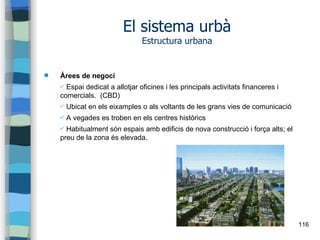 116
El sistema urbà
Estructura urbana
 Àrees de negoci
✔ Espai dedicat a allotjar oficines i les principals activitats financeres i
comercials. (CBD)
✔ Ubicat en els eixamples o als voltants de les grans vies de comunicació
✔ A vegades es troben en els centres històrics
✔ Habitualment són espais amb edificis de nova construcció i força alts; el
preu de la zona és elevada.
 