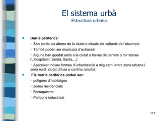 117
El sistema urbà
Estructura urbana
 Barris perifèrics:
✔ Són barris als afores de la ciutat o situats als voltants de l’eixample
✔ També poden ser municipis d’extraradi
✔ Alguns han quedat units a la ciutat a través de carrers o carreteres
(L’hospitalet, Sarrià, Sants,...)
✔ Apareixen noves formes d’urbanització a mig camí entre zona urbana i
zona rural: ciutat difusa o continu rururbà.
 Els barris perifèrics poden ser:
✔ polígons d’habitatges
✔ zones residencials
✔ Barraquisme
✔ Polígons industrials
 
