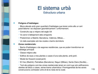 118
El sistema urbà
Estructura urbana
 Polígons d’habitatges:
✔ Blocs elevats amb gran quantitat d’habitatges que tenen entre ells un cert
paral·lelisme i es disposen geomètricament i uniformement.
✔ Construïts cap a mitjans del segle XX
✔ Va servir d’allotjament dels emigrants
✔ Predominen a Madrid, Barcelona, València, Bilbao,...
✔ Un dels exemples són les ciutats o barris dormitoris
 Zones residencials:
✔ Barris d’habitatges o de segones residències, que es poden transformar en
habitatge principal.
✔ Classe mitjana alta
✔ Edificis de dues o tres plantes o cases d’una sola planta, amb jardí.
✔ Model de Howard (ciutat-jardí)
✔ El Viso (Madrid), Pedralbes (Barcelona), Neguri (Bilbao), Santa Clara (Sevilla),...
✔ Tant els polígons com les zones residencials tenen en comí que són edificacions
obertes de blocs o cases, sense trama urbanística i l’homogeneïtat de les seves
construccions contrasten amb el de la resta de la ciutat.
 