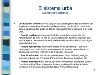 121
El sistema urbà
Les funcions urbanes
 Les funcions urbanes són el conjunt d’activitats generades diàriament per
la població i que determinen l’ús de l’espai urbà. Les funcions dominants
serien aquelles a les quals es dedica majoritàriament la població d’un nucli
urbà.
✔ Funció residencial: és present a totes les ciutats, ja que tots els
habitants han de tenir un lloc on viure i descansar. També s’inclouen aquí
els transports i les comunicacions, així com els serveis d’electricitat, aigua,
escombraries, etc.
✔ Funció econòmica: és present a totes les ciutats també, i pot estar
relacionada amb la indústria, les empreses de serveis, però sobretot hi
destaca la comercial (intercanvi de productes i serveis).
✔ Funció industrial: són ciutats que depenen d’una indústria, d’algun
jaciment o d’una font d’energia. Per exemple, Terrassa, Sabadell, etc.
✔ Funció administrativa: són ciutats on es concentren els òrgans polítics,
l’administració pública, els òrgans financers o la gestió de les activitats
terciàries. Per exemple Brussel·les, Nova York o Hong kong.
 