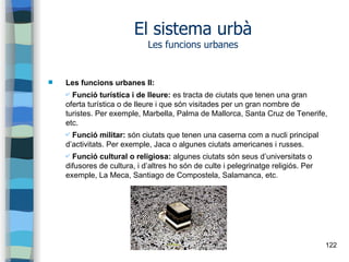 122
El sistema urbà
Les funcions urbanes
 Les funcions urbanes II:
✔ Funció turística i de lleure: es tracta de ciutats que tenen una gran
oferta turística o de lleure i que són visitades per un gran nombre de
turistes. Per exemple, Marbella, Palma de Mallorca, Santa Cruz de Tenerife,
etc.
✔ Funció militar: són ciutats que tenen una caserna com a nucli principal
d’activitats. Per exemple, Jaca o algunes ciutats americanes i russes.
✔ Funció cultural o religiosa: algunes ciutats són seus d’universitats o
difusores de cultura, i d’altres ho són de culte i pelegrinatge religiós. Per
exemple, La Meca, Santiago de Compostela, Salamanca, etc.
 