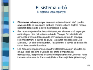 124
El sistema urbà
El sistema urbà espanyol
 El sistema urbà espanyol no és un sistema tancat, sinó que les
seves ciutats es relacionen amb els centres urbans d'altres països,
sobretot després de la seva incorporació a la UE.
 Per raons de proximitat i econòmiques, els sistema urbà espanyol
està integrat dins del sistema urbà de l'Europa Occidental i s'hi
connecta a través dels eixos de comunicacions: un de principal,
l'eix mediterrani, a través de BCN i les ciutat franceses de Lió i
Marsella, i un altre de secundari, l'eix atlàntic, a través de Bilbao i la
ciutat francesa de Bourdeus.
 Les àrees metropolitanes de Madrid i Barcelona estan situades en
cinquè i sisè lloc dins d'Europa per ordre d'importància
demogràfica, després de les àres metropolitanes de Londres i París
i les conurbacions de Randstad (Països Baixos) i Ruhr (Alemanya).
 