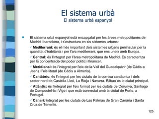 125
El sistema urbà
El sistema urbà espanyol
 El sistema urbà espanyol està encapçalat per les àrees metropolitanes de
Madrid i barcelona, i s'estructura en sis sistemes urbans:
✔ Mediterrani: és el més important dels sistemes urbans peninsular per la
quantitat d'habitants i per l'arc mediterrani, que ens uneix amb Europa.
✔ Central: és l'integrat per l'àrea metropolitana de Madrid. Es caracteritza
per la concentració del poder polític i financer.
✔ Meridional: és l'integrat per l'eix de la Vall del Guadalquivir (de Càdis a
Jaen) i l'eis litoral (de Càdis a Almeria).
✔ Cantàbric: és l'integrat per les ciutats de la cornisa cantàbrica i dels
sector nord de Castella-Lleó, La Rioja i Navarra. Bilbao és la ciutat principal.
✔ Atlàntic: és l'integrat per l'eix format per les ciutats de Corunya, Santiago
de Compostel·la i Vigo i que està connectat amb la ciutat de Porto, a
Portugal.
✔ Canari: integrat per les ciutats de Las Palmas de Gran Canària i Santa
Cruz de Tenerife.
 