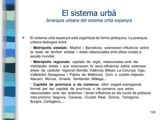 128
El sistema urbà
Jerarquia urbana del sistema urbà espanyol
 El sistema urbà espanyol està organitzat de forma jeràrquica. La jerarquia
urbana distingeix entre:
✔ Metròpolis estatals: Madrid i Barcelona; exerceixen influència sobre
la resta de territori estatal i estan relacionades amb altres ciutats a
escala mundial.
✔ Metròpolis regionals: capitals de regió, relacionades amb les
metròpolis estats i que exerceixen la seva influència sobre extenses
àrees de caràcter regional (Sevilla, València, Bilbao, La Corunya, Vigo,
Valladolid, Saragossa i Palma de Mallorca). Com a ciutats mitjanes:
Alacant, Múrcia, Ovieda, Santander, Màlaga,...
✔ Capitals de província o de comarca: últim esglaó subregional,
format per les capitals de província o de comarca que estan
relacionades amb les anteriors i tenen influència en els nuclis de població
més pròxims: Segovia, Càceres, Ciudad Real, Girona, Tarragona,
Burgos ,Cartagena,...
 