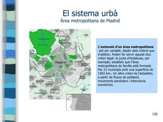 129
El sistema urbà
Àrea metropolitana de Madrid
L'extensió d'un àrea metropolitana
pot ser variable, depèn dels criteris que
s'utilitzin. Poden fer servir aquest dos:
criteri legal: la junta d'Andalusia, per
exemple, estableix que l'àrea
metropolitana de Sevilla està formada
Per 22 municipis amb una superfície de
1502 km2. Un altre criteri és l'estadístic,
a partir de fluxos de població,
moviments pendulars i intercanvis
econòmics.
 