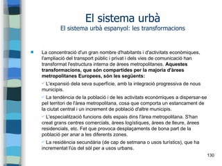 130
El sistema urbà
El sistema urbà espanyol: les transformacions
 La concentració d'un gran nombre d'habitants i d'activitats econòmiques,
l'ampliació del transport públic i privat i dels vies de comunicació han
transformat l'estructura interna de àrees metropolitanes. Aquestes
transformacions, que són compartides per la majoria d'àrees
metropolitanes Europees, són les següents:
✔ L'expansió dela seva superfície, amb la integració progressiva de nous
municipis.
✔ La tendència de la població i de les activitats econòmiques a dispersar-se
pel territori de l'àrea metropolitana, cosa que comporta un estancament de
la ciutat central i un increment de població d'altre municipis.
✔ L'especialització funcions dels espais dins l'àrea metropolitana. S'han
creat grans centres comercials, àrees logístiques, àrees de lleure, àrees
residencials, etc. Fet que provoca desplaçaments de bona part de la
població per anar a les diferents zones.
✔ La residència secundària (de cap de setmana o usos turístics), que ha
incrementat l'ús del sòl per a usos urbans.
 