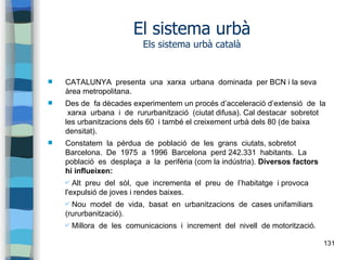 131
El sistema urbà
Els sistema urbà català
 CATALUNYA presenta una xarxa urbana dominada per BCN i la seva
àrea metropolitana.
 Des de fa dècades experimentem un procés d’acceleració d’extensió de la
xarxa urbana i de rururbanització (ciutat difusa). Cal destacar sobretot
les urbanitzacions dels 60 i també el creixement urbà dels 80 (de baixa
densitat).
 Constatem la pèrdua de població de les grans ciutats, sobretot
Barcelona. De 1975 a 1996 Barcelona perd 242.331 habitants. La
població es desplaça a la perifèria (com la indústria). Diversos factors
hi influeixen:
✔ Alt preu del sòl, que incrementa el preu de l’habitatge i provoca
l'expulsió de joves i rendes baixes.
✔ Nou model de vida, basat en urbanitzacions de cases unifamiliars
(rururbanització).
✔ Millora de les comunicacions i increment del nivell de motorització.
 