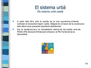 132
El sistema urbà
Els sistema urbà català
 A partir dels 80’s amb la sortida de la crisi econòmica s'intentà
controlar el creixement ràpid i caòtic. Malgrat tot, el boom de la construcció
dels últims anys presentà importants deficiències.
 Ara la tendència és a la remodelació interna de les ciutats, amb els
PGOU (Plà General d'Ordenació Urbana) i el Plà Territorial de la
Generalitat.
 