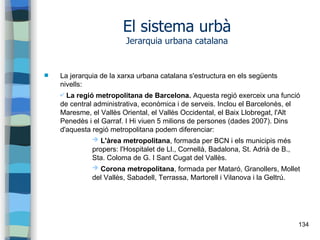 134
El sistema urbà
Jerarquia urbana catalana
 La jerarquia de la xarxa urbana catalana s'estructura en els següents
nivells:
✔ La regió metropolitana de Barcelona. Aquesta regió exerceix una funció
de central administrativa, econòmica i de serveis. Inclou el Barcelonès, el
Maresme, el Vallès Oriental, el Vallès Occidental, el Baix Llobregat, l'Alt
Penedès i el Garraf. I Hi viuen 5 milions de persones (dades 2007). Dins
d'aquesta regió metropolitana podem diferenciar:
➔ L'àrea metropolitana, formada per BCN i els municipis més
propers: l'Hospitalet de Ll., Cornellà, Badalona, St. Adrià de B.,
Sta. Coloma de G. I Sant Cugat del Vallès.
➔ Corona metropolitana, formada per Mataró, Granollers, Mollet
del Vallès, Sabadell, Terrassa, Martorell i Vilanova i la Geltrú.
 