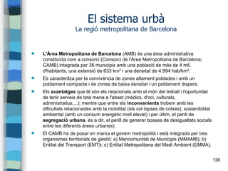 136
El sistema urbà
La regió metropolitana de Barcelona
 L'Àrea Metropolitana de Barcelona (AMB) és una àrea administrativa
constituïda com a consorci (Consorci de l'Àrea Metropolitana de Barcelona;
CAMB) integrada per 36 municipis amb una població de més de 4 mll.
d'habitants, una extensió de 633 km² i una densitat de 4.994 hab/km².
 Es caracteritza per la convivència de zones altament poblades i amb un
poblament compacte i de zones de baixa densitat i un poblament dispers.
 Els avantatges que té són els relacionats amb el món del treball i l'oportunitat
de tenir serveis de tota mena a l'abast (mèdics, d'oci, culturals,
administratius....); mentre que entre els inconvenients trobem amb les
dificultats relacionades amb la mobilitat (els col·lapses de cotxes), sostenibilitat
ambiental (amb un consum energètic molt elevat) i per últim, el perill de
segregació urbana, és a dir, el perill de generar bosses de desigualtats socials
entre les diferents àrees urbanes).
 El CAMB ha de posar en marxa el govern metropolità i està integrada per tres
organismes territorials de gestió: a) Mancomunitat de Municipis (MMAMB); b)
Entitat del Transport (EMT)i; c) Entitat Metropolitana del Medi Ambient (EMMA).
 