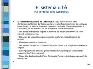 139
El sistema urbà
Pla territorial de la Generalitat
 El Pla territorial general de Catalunya (PTGC) és l'instrument bàsic
d'ordenació del territori de Catalunya, la seva planificació i definició de polítiques
específiques de desenvolupament i reequilibri territorial. Va ser aprovat per la
Llei 1/1995, de 16 de març. Els seus objectius són la definició de:
✔ Les zones homogènies segons el potencial de desenvolupament i la seva
situació socioeconòmica.
✔ Els nuclis de població que poden exercir una funció reequilibradora del
territori.
✔ Els espais naturals a conservar.
✔ Les terres d'ús agrícola o forestal d'especial interès que s'hagin de conservar o
ampliar.
✔ Els emplaçaments idonis de grans infrastructures (transport, sanejament i
equipaments d'interès general).
✔ Els àmbits d'aplicació dels Plans Territorials Parcials, definits per agregació de
comarques.

 