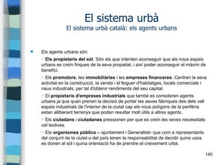 140
El sistema urbà
El sistema urbà català: els agents urbans
 Els agents urbans són:
✔ Els propietaris del sòl. Són els que intenten aconseguir que als nous espais
urbans es creïn finques de la seva propietat, i així poder aconseguir el màxim de
benefici.
✔ Els promotors, les immobiliàries i les empreses financeres. Centren la seva
activitat en la construcció, la venda i el lloguer d'habitatges, locals comercials i
naus industrials, per tal d'obtenir rendiments del seu capital.
✔ El propietaris d'empreses industrials que també es consideren agents
urbans ja que quan prenen la decisió de portar les seves fàbriques des dels vell
espais industrials de l'interior de la ciutat cap els nous polígons de la perifèria
estan alliberant terrenys que poden resultar molt útils a altres agents.
✔ Els ciutadans i ciutadanes pressionen per que es creïn les seves necessitats
col·lectives.
✔ Els organismes públics – ajuntament i Generalitat- que com a representants
del conjunt de la ciutat o del país tenen la responsabilitat de decidir quins usos
es donen al sòl i quina orientació ha de prendre el creixement urbà.
 