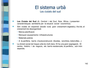 142
El sistema urbà
Les ciutats del sud
 Les Ciutats del Sud (A. Central i del Sud, Àsia, Àfrica...) presenten
característiques semblants per la situació social i econòmica.
 Són ciutats en expansió (èxode rural, gran creixement vegetatiu). Ara bé, el
creixement és desorganitzat:
✔ Manca planificació
✔ Manquen equipaments i infraestructures
✔ Materials pobres
✔ A la perifèria, barris d’autoconstrucció (favelas, ranchitos, bidonvilles...)
 La divisió social de l’espai urbà és molt clara. Hi ha una gran segregació. El
centre, històric i de negocis, els barris residencials, la perifèria... són món
separats.
 