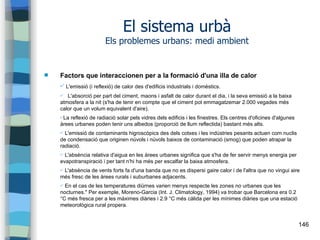 146
El sistema urbà
Els problemes urbans: medi ambient
 Factors que interaccionen per a la formació d'una illa de calor
✔ L'emissió (i reflexió) de calor des d'edificis industrials i domèstics.
✔ L'absorció per part del ciment, maons i asfalt de calor durant el dia, i la seva emissió a la baixa
atmosfera a la nit (s'ha de tenir en compte que el ciment pot emmagatzemar 2.000 vegades més
calor que un volum equivalent d'aire).
✔La reflexió de radiació solar pels vidres dels edificis i les finestres. Els centres d'oficines d'algunes
àrees urbanes poden tenir uns albedos (proporció de llum reflectida) bastant més alts.
✔ L'emissió de contaminants higroscòpics des dels cotxes i les indústries pesants actuen com nuclis
de condensació que originen núvols i núvols baixos de contaminació (smog) que poden atrapar la
radiació.
✔ L'absència relativa d'aigua en les àrees urbanes significa que s'ha de fer servir menys energia per
evapotranspiració i per tant n'hi ha més per escalfar la baixa atmosfera.
✔ L'absència de vents forts fa d'una banda que no es dispersi gaire calor i de l'altra que no vingui aire
més fresc de les àrees rurals i suburbanes adjacents.
✔ En el cas de les temperatures diürnes varien menys respecte les zones no urbanes que les
nocturnes." Per exemple, Moreno-Garcia (Int. J. Climatology, 1994) va trobar que Barcelona era 0.2
°C més fresca per a les màximes diàries i 2.9 °C més càlida per les mínimes diàries que una estació
meteorològica rural propera.
 