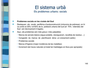 149
El sistema urbà
Els problemes urbans: socials
 Problemes socials en les ciutats del Sud
 Destaquen els ravals perifèrics d’autoconstrucció (cinturons de pobresa), on hi
viu entre el 30% i el 60% de la població urbana del sud (el 70% videndes del
Sud són tècnicament il·legals).
 Aquí, els problemes són més greus i més palpables:
✔ Manca de serveis bàsics (aigua potable, clavegueram, recollida de residus ...)
✔ Congestió (la manca de planificació dóna un creixement caòtic)
✔ Problemes socials
✔ Manca d’higiene (major incidència de les malalties)
✔ Increment del riscos naturals (s’instal·len habitatges en llocs poc apropiats)
 