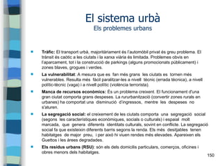 150
El sistema urbà
Els problemes urbans
 Tràfic: El transport urbà, majoritàriament és l’automòbil privat és greu problema. El
trànsit és caòtic a les ciutats i la xarxa viària és limitada. Problemes obvis en
l’aparcament, tot i la construcció de parkings (alguns promocionats públicament) i
zones blaves, grogues i verdes.
 La vulnerabilitat: A mesura que es fan més grans les ciutats es tornen més
vulnerables. Resulta més fàcil paralitzar-les a nivell tècnic (errada tècnica), a nivell
polític-tècnic (vaga) i a nivell polític (violència terrorista).
 Manca de recursos econòmics: És un problema creixent. El funcionament d'una
gran ciutat comporta grans despeses. La rururbanització (convertir zones rurals en
urbanes) ha comportat una disminució d’ingressos, mentre les despeses no
s'aturen.
 La segregació social: el creixement de les ciutats comporta una segregació social
(segons les característiques econòmiques, socials o culturals) i espaial molt
marcada, que genera diferents identitats culturals, sovint en conflicte. La segregació
social fa que existeixin diferents barris segons la renda. Els més desitjables tenen
habitatges de major preu, i per això hi viuen rendes més elevades. Apareixen els
Guettos i les àrees degradades.
 Els residus urbans (RSU): són els dels domicilis particulars, comerços, oficines i
obres menors dels habitatges.
 