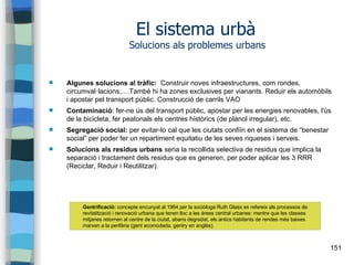 151
El sistema urbà
Solucions als problemes urbans
 Algunes solucions al tràfic: Construir noves infraestructures, com rondes,
circumval·lacions,....També hi ha zones exclusives per vianants. Reduir els automòbils
i apostar pel transport públic. Construcció de carrils VAO
 Contaminació: fer-ne ús del transport públic, apostar per les energies renovables, l'ús
de la bicicleta, fer peatonals els centres històrics (de plànol irregular), etc.
 Segregació social: per evitar-lo cal que les ciutats confiïn en el sistema de “benestar
social” per poder fer un repartiment equitatiu de les seves riqueses i serveis.
 Solucions als residus urbans seria la recollida selectiva de residus que implica la
separació i tractament dels residus que es generen, per poder aplicar les 3 RRR
(Reciclar, Reduir i Reutilitzar).
Gentrificació: concepte encunyat al 1964 per la sociòloga Ruth Glass es refereix als processos de
revitalització i renovació urbana que tenen lloc a les àrees central urbanes: mentre que les classes
mitjanes retornen al centre de la ciutat, abans degradat, els antics habitants de rendes més baixes
marxen a la perifèria (gent acomodada, gentry en anglès).
 