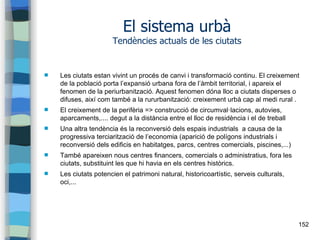 152
El sistema urbà
Tendències actuals de les ciutats
 Les ciutats estan vivint un procés de canvi i transformació continu. El creixement
de la població porta l’expansió urbana fora de l’àmbit territorial, i apareix el
fenomen de la periurbanització. Aquest fenomen dóna lloc a ciutats disperses o
difuses, així com també a la rururbanització: creixement urbà cap al medi rural .
 El creixement de la perifèria => construcció de circumval·lacions, autovies,
aparcaments,.... degut a la distància entre el lloc de residència i el de treball
 Una altra tendència és la reconversió dels espais industrials a causa de la
progressiva terciarització de l’economia (aparició de polígons industrials i
reconversió dels edificis en habitatges, parcs, centres comercials, piscines,...)
 També apareixen nous centres financers, comercials o administratius, fora les
ciutats, substituint les que hi havia en els centres històrics.
 Les ciutats potencien el patrimoni natural, historicoartístic, serveis culturals,
oci,...
 