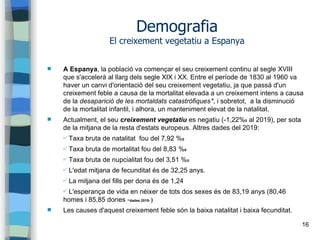 16
Demografia
El creixement vegetatiu a Espanya
 A Espanya, la població va començar el seu creixement continu al segle XVIII
que s'accelerà al llarg dels segle XIX i XX. Entre el període de 1830 al 1960 va
haver un canvi d'orientació del seu creixement vegetatiu, ja que passà d'un
creixement feble a causa de la mortalitat elevada a un creixement intens a causa
de la desaparició de les mortaldats catastròfiques*, i sobretot, a la disminució
de la mortalitat infantil, i alhora, un manteniment elevat de la natalitat.
 Actualment, el seu creixement vegetatiu es negatiu (-1,22%0 al 2019), per sota
de la mitjana de la resta d'estats europeus. Altres dades del 2019:
✔ Taxa bruta de natalitat fou del 7,92 %0
✔ Taxa bruta de mortalitat fou del 8,83 %0
✔ Taxa bruta de nupcialitat fou del 3,51 %0
✔ L'edat mitjana de fecunditat és de 32,25 anys.
✔ La mitjana del fills per dona és de 1,24
✔ L'esperança de vida en néixer de tots dos sexes és de 83,19 anys (80,46
homes i 85,85 dones -dades 2019- )
 Les causes d'aquest creixement feble són la baixa natalitat i baixa fecunditat.
 