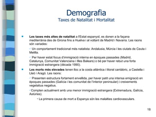 18
Demografia
Taxes de Natalitat i Mortalitat
 Les taxes més altes de natalitat a l'Estat espanyol, es donen a la façana
mediterrània des de Girona fins a Huelva i al voltant de Madrid i Navarra. Les raons
són variades:
✔ Un comportament tradicional més natalista: Andalusia, Múrcia i les ciutats de Ceuta i
Melilla.
✔ Per haver estat focus d’immigració interna en èpoques passades (Madrid,
Catalunya, Comunitat Valenciana i Illes Balears) o bé per haver rebut una forta
immigració estrangera (dècada 1990).
 Les morts més elevades tenen lloc a la costa atlàntica i litoral cantàbric, a Castella i
Lleó i Aragó. Les raons:
✔ Presenten estructura fortament envellida, per haver patit una intensa emigració en
èpoques passades (Galícia i les comunitat de l’interior peninsular) i creixements
vegetatius negatius.
✔Compten actualment amb una menor immigració estrangera (Extremadura, Galícia,
Astúries).
✔
La primera causa de mort a Espanya són les malalties cardiovasculars.
 