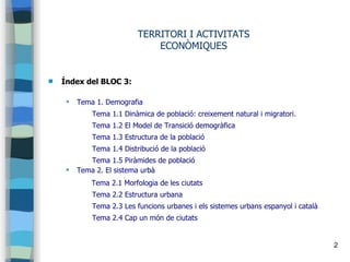 2
TERRITORI I ACTIVITATS
ECONÒMIQUES
 Índex del BLOC 3:
 Tema 1. Demografia
Tema 1.1 Dinàmica de població: creixement natural i migratori.
Tema 1.2 El Model de Transició demogràfica
Tema 1.3 Estructura de la població
Tema 1.4 Distribució de la població
Tema 1.5 Piràmides de població
 Tema 2. El sistema urbà
Tema 2.1 Morfologia de les ciutats
Tema 2.2 Estructura urbana
Tema 2.3 Les funcions urbanes i els sistemes urbans espanyol i català
Tema 2.4 Cap un món de ciutats
 