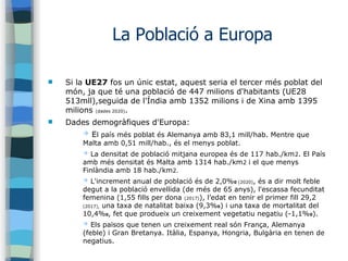 La Població a Europa
 Si la UE27 fos un únic estat, aquest seria el tercer més poblat del
món, ja que té una població de 447 milions d'habitants (UE28
513mll),seguida de l'Índia amb 1352 milions i de Xina amb 1395
milions (dades 2020).
 Dades demogràfiques d'Europa:
➔ El país més poblat és Alemanya amb 83,1 mill/hab. Mentre que
Malta amb 0,51 mill/hab., és el menys poblat.
➔ La densitat de població mitjana europea és de 117 hab./km2. El País
amb més densitat és Malta amb 1314 hab./km2 i el que menys
Finlàndia amb 18 hab./km2.
➔ L'increment anual de població és de 2,0%0 (2020), és a dir molt feble
degut a la població envellida (de més de 65 anys), l'escassa fecunditat
femenina (1,55 fills per dona (2017)), l’edat en tenir el primer fill 29,2
(2017), una taxa de natalitat baixa (9,3%0) i una taxa de mortalitat del
10,4%0, fet que produeix un creixement vegetatiu negatiu (-1,1%0).
➔ Els països que tenen un creixement real són França, Alemanya
(feble) i Gran Bretanya. Itàlia, Espanya, Hongria, Bulgària en tenen de
negatius.
 