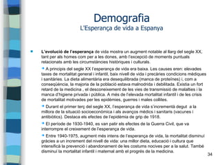 34
Demografia
L'Esperança de vida a Espanya
 L’evolució de l’esperança de vida mostra un augment notable al llarg del segle XX,
tant per als homes com per a les dones, amb l’excepció de moments puntuals
relacionats amb les circumstàncies històriques i culturals.
➔ A principis del segle XX l’esperança de vida era baixa. Les causes eren: elevades
taxes de mortalitat general i infantil, baix nivell de vida i precàries condicions mèdiques
i sanitàries. La dieta alimentària era desequilibrada (manca de proteïnes) i, com a
conseqüència, la majoria de la població estava malnodrida i debilitada. Existia un fort
retard de la medicina , el desconeixement de les vies de transmissió de malalties i la
manca d’higiene privada i pública. A més de l’elevada mortalitat infantil i de les crisis
de mortalitat motivades per les epidèmies, guerres i males collites.
➔ Durant el primer terç del segle XX, l’esperança de vida s’incrementà degut a la
millora de la situació socioeconòmica i als avanços mèdics i sanitaris (vacunes i
antibiòtics). Destaca els efectes de l’epidèmia de grip de 1918.
➔ El període de 1930-1940, es van patir els efectes de la Guerra Civil, que va
interrompre el creixement de l’esperança de vida.
➔ Entre 1940-1975, augment més intens de l’esperança de vida, la mortalitat disminuí
gràcies a un increment del nivell de vida: una millor dieta, educació i cultura que
intensificà la prevenció i abandonament de les costums nocives per a la salut. També
disminuí la mortalitat infantil i maternal amb el progrés de la medicina.
 