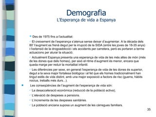 35
Demografia
L'Esperança de vida a Espanya
➔ Des de 1975 fins a l’actualitat:
✔ El creixement de l’esperança s’atenua sense deixar d’augmentar. A la dècada dels
80’ l’augment es frenà degut per la irrupció de la SIDA (entre les joves de 18-35 anys)
i l’extensió de la drogoaddicció i els accidents per carretera, però es portaren a terme
actuacions per aturar la situació.
✔ Actualment Espanya presenta una esperança de vida de les més altes de món (més
de les dones que dels homes), per això el ritme d’augment és menor, encara que
queda marge per reduir la mortalitat infantil.
✔ Les diferències per sexe, en general l’esperança de vida de les dones és superior,
degut a la seva major fortalesa biològica i al fet que els homes tradicionalment han
tingut estils de vida distint, amb una major exposició a factors de risc (guerra, hàbits
nocius, treballs més durs...).
 Les conseqüències de l’augment de l’esperança de vida són:
✔ La desacceleració econòmica (reducció de la població activa),
✔ L’elevació de despeses a pensions.
✔ L’incrementa de les despeses sanitàries.
✔ La població anciana suposa un augment de les càrregues familiars.
 