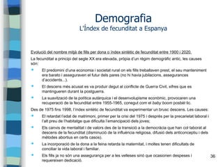 36
Demografia
L'Índex de fecunditat a Espanya
Evolució del nombre mitjà de fills per dona o índex sintètic de fecunditat entre 1900 i 2020.
La fecunditat a principi del segle XX era elevada, pròpia d’un règim demogràfic antic, les causes
són:
➔ El predomini d’una economia i societat rural on els fills treballaven prest, el seu manteniment
era barato i asseguraven el futur dels pares (no hi havia jubilacions, assegurances
d’accidents...).
➔ El descens més acusat es va produir degut al conflicte de Guerra Civil, xifres que es
mantingueren durant la postguerra.
➔ La suavització de la política autàrquica i el desenvolupisme econòmic, provocaren una
recuperació de la fecunditat entre 1955-1965, conegut com el baby boom posbèl·lic.
Des de 1975 fins 1998, l’índex sintètic de fecunditat va experimentar un brusc descens. Les causes:
➔ El retardat l’edat de matrimoni, primer per la crisi del 1975 i després per la precarietat laboral i
l’alt preu de l’habitatge que dificulta l’emancipació dels joves;
➔ Els canvis de mentalitat i de valors des de la transició a la democràcia que han col·laborat al
descens de la fecunditat (disminució de la influència religiosa, difusió dels anticonceptiu i dels
mètodes abortius en certs casos).
➔ La incorporació de la dona a la feina retarda la maternitat, i moltes tenen dificultats de
conciliar la vida laboral i familiar.
➔ Els fills ja no són una assegurança per a les velleses sinó que ocasionen despeses i
requereixen dedicació.
 