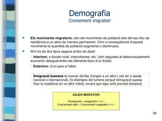 39
Demografia
Creixement migratori
 Els moviments migratoris: són els moviments de població des del seu lloc de
residència a un altre de manera permanent. Com a conseqüència d’aquest
moviments la quantitat de població augmenta o disminueix.
 N’hi ha de dos tipus segons el lloc de destí:
✔ Interiors: o èxode rural, interurbanes, etc. (són degudes al desenvolupament
econòmic desigual entre els diferents llocs d’un Estat)
✔ Exteriors: d’un país a l’altre.
Emigració humana és marxar del lloc d'origen a un altre ( pot ser a escala
nacional o internacional). Es distingeix del turisme perquè l'emigració suposa
fixar la residència en un altre indret, encara que sigui amb previsió temporal.
 