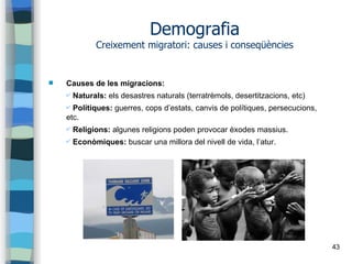43
Demografia
Creixement migratori: causes i conseqüències
 Causes de les migracions:
✔ Naturals: els desastres naturals (terratrèmols, desertitzacions, etc)
✔ Polítiques: guerres, cops d’estats, canvis de polítiques, persecucions,
etc.
✔ Religions: algunes religions poden provocar èxodes massius.
✔ Econòmiques: buscar una millora del nivell de vida, l’atur.
 