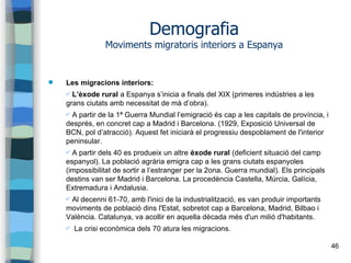 46
Demografia
Moviments migratoris interiors a Espanya
 Les migracions interiors:
✔ L’èxode rural a Espanya s’inicia a finals del XIX (primeres indústries a les
grans ciutats amb necessitat de mà d’obra).
✔ A partir de la 1ª Guerra Mundial l’emigració és cap a les capitals de província, i
després, en concret cap a Madrid i Barcelona. (1929, Exposició Universal de
BCN, pol d’atracció). Aquest fet iniciarà el progressiu despoblament de l'interior
peninsular.
✔ A partir dels 40 es produeix un altre èxode rural (deficient situació del camp
espanyol). La població agrària emigra cap a les grans ciutats espanyoles
(impossibilitat de sortir a l’estranger per la 2ona. Guerra mundial). Els principals
destins van ser Madrid i Barcelona. La procedència Castella, Múrcia, Galícia,
Extremadura i Andalusia.
✔ Al decenni 61-70, amb l'inici de la industrialització, es van produir importants
moviments de població dins l'Estat, sobretot cap a Barcelona, Madrid, Bilbao i
València. Catalunya, va acollir en aquella dècada més d'un milió d'habitants.
✔ La crisi econòmica dels 70 atura les migracions.
 