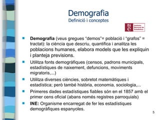 5
Demografia
Definició i conceptes
 Demografia (veus gregues “demos”= població i “grafos” =
tractat): la ciència que descriu, quantifica i analitza les
poblacions humanes, elabora models que les expliquin
i planteja previsions.
 Utilitza fonts demogràfiques (censos, padrons municipals,
estadístiques de naixement, defuncions, moviments
migratoris,...)
 Utilitza diverses ciències, sobretot matemàtiques i
estadística; però també història, economia, sociologia,...
 Primeres dades estadístiques fiables són en el 1857 amb el
primer cens oficial (abans només registres parroquials)
 INE: Organisme encarregat de fer les estadístiques
demogràfiques espanyoles.
 