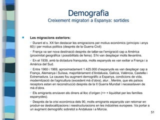 51
Demografia
Creixement migratori a Espanya: sortides
 Les migracions exteriors:
✔ Durant el s. XX fan destacar les emigracions per motius econòmics (principis i anys
60) i per motius polítics (després de la Guerra Civil)
✔ França va ser nova destinació després de tallar-se l’emigració cap a Amèrica
(proximitat geogràfica i possibilitats de feina). S’hi van desplaçar molts llevantins.
✔ En el 1939, amb la dictadura franquista, molts espanyols es van exiliar a França i a
Amèrica del Sud.
✔ Entre 1960 i 1969, aproximadament 1.425.000 d’espanyols es van desplaçar cap a
França, Alemanya i Suïssa, majoritàriament d’Andalusia, Galícia, València, Castella i
Extremadura. La causes fou augment demogràfic a Espanya, condicions de vida,
modernització de l’agricultura (excedent mà d’obra), atur…Mentre, que els països
receptors estan en reconstrucció després de la II Guerra Mundial i necessitaven de
mà d’obra.
✔ Els emigrants enviaven els diners al lloc d’origen (=> + liquiditat per les famílies
espanyoles).
✔ Després de la crisi econòmica dels 90, molts emigrants espanyols van retornar en
produir-se deslocalitzacions i reestructuracions en les indústries europees. Va portar a
un augment demogràfic sobretot a Andalusia i a Múrcia.
 