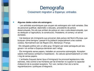 56
Demografia
Creixement migratori a Espanya: entrades
 Algunes dades sobre els estrangers:
✔ Les activitats econòmiques que ocupen els estrangers són molt variades. Des
de personal qualificat, diplomàtic o educatiu, procedents de països
desenvolupats, fins els que arriben de països en vies o sots-desenvolupats, que
es dediquen a l’agricultura, la construcció, l’hostaleria, el comerç i el servei
domèstic.
✔ Cal destacar els immigrants que provenen dels països del Nord d’Europa, que
busquen clima benigne i passar-hi la jubilació (especialment a les nostres
costes). Normalment són de Regne Unit, Alemanya i França.
✔Els refugiats polítics són un altre grup. Emigren per estar perseguits pel seu
govern i en arribar a Espanya demanen asil i refugi.
✔ Els immigrants sense papers, treballen en economia submergida. Accepten
salaris molt baixos (arribant a l’explotació) . Es calcula aproximadament un milió
i mig de sense papers.
✔ L’arribada d’aquest darrer tipus d’immigració ha provocat legislacions més
estrictes, més control a les fronteres per tal d’intentar no superar la capacitat
d’absorció de la societat receptora. Tot i així, també s’han dut a terme
regularitzacions i polítiques d’integració.
 