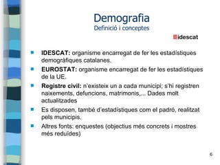 6
Demografia
Definició i conceptes
 IDESCAT: organisme encarregat de fer les estadístiques
demogràfiques catalanes.
 EUROSTAT: organisme encarregat de fer les estadístiques
de la UE.
 Registre civil: n’existeix un a cada municipi; s’hi registren
naixements, defuncions, matrimonis,... Dades molt
actualitzades
 Es disposen, també d’estadístiques com el padró, realitzat
pels municipis.
 Altres fonts: enquestes (objectius més concrets i mostres
més reduïdes)
 