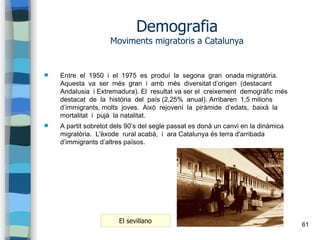 61
Demografia
Moviments migratoris a Catalunya
 Entre el 1950 i el 1975 es produí la segona gran onada migratòria.
Aquesta va ser més gran i amb més diversitat d’origen (destacant
Andalusia i Extremadura). El resultat va ser el creixement demogràfic més
destacat de la història del país (2,25% anual). Arribaren 1,5 milions
d’immigrants, molts joves. Això rejovení la piràmide d’edats, baixà la
mortalitat i pujà la natalitat.
 A partit sobretot dels 90’s del segle passat es donà un canvi en la dinàmica
migratòria. L'èxode rural acabà, i ara Catalunya és terra d'arribada
d’immigrants d’altres països.
El sevillano
 