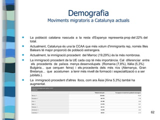 62
Demografia
Moviments migratoris a Catalunya actuals
 La població catalana nascuda a la resta d'Espanya representa prop del 22% del
total.
 Actualment, Catalunya és una la CCAA que més volum d'immigrants rep, només Illes
Balears té major proporció de població estrangera.
 Actualment, la immigració procedent del Marroc (19,29%) és la més nombrosa.
 La immigració procedent de la UE cada cop té més importància. Cal diferenciar entre
els procedents de països menys desenvolupats (Romania (7,8%), Itàlia (5,3%)
Bulgària... que cerquen feina) i els procedents dels més rics (Alemanya, Gran
Bretanya... que acostumen a tenir més nivell de formació i especialització o a ser
jubilats.).
 La immigració procedent d'altres llocs, com ara Àsia (Xina 5,3%) també ha
augmentat.
 