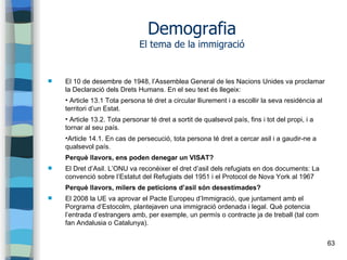 63
Demografia
El tema de la immigració
 El 10 de desembre de 1948, l’Assemblea General de les Nacions Unides va proclamar
la Declaració dels Drets Humans. En el seu text és llegeix:
• Article 13.1 Tota persona té dret a circular lliurement i a escollir la seva residència al
territori d’un Estat.
• Article 13.2. Tota personar té dret a sortit de qualsevol país, fins i tot del propi, i a
tornar al seu país.
•Article 14.1. En cas de persecució, tota persona té dret a cercar asil i a gaudir-ne a
qualsevol país.
Perquè llavors, ens poden denegar un VISAT?
 El Dret d’Asil. L’ONU va reconèixer el dret d’asil dels refugiats en dos documents: La
convenció sobre l’Estatut del Refugiats del 1951 i el Protocol de Nova York al 1967
Perquè llavors, milers de peticions d’asil són desestimades?
 El 2008 la UE va aprovar el Pacte Europeu d’Immigració, que juntament amb el
Porgrama d’Estocolm, plantejaven una immigració ordenada i legal. Què potencia
l’entrada d’estrangers amb, per exemple, un permís o contracte ja de treball (tal com
fan Andalusia o Catalunya).
 