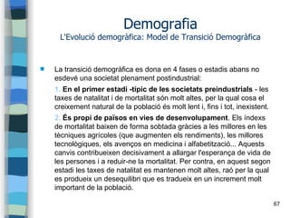 67
Demografia
L'Evolució demogràfica: Model de Transició Demogràfica
 La transició demogràfica es dona en 4 fases o estadis abans no
esdevé una societat plenament postindustrial:
1. En el primer estadi -típic de les societats preindustrials - les
taxes de natalitat i de mortalitat són molt altes, per la qual cosa el
creixement natural de la població és molt lent i, fins i tot, inexistent.
2. És propi de països en vies de desenvolupament. Els índexs
de mortalitat baixen de forma sobtada gràcies a les millores en les
tècniques agrícoles (que augmenten els rendiments), les millores
tecnològiques, els avenços en medicina i alfabetització... Aquests
canvis contribueixen decisivament a allargar l'esperança de vida de
les persones i a reduir-ne la mortalitat. Per contra, en aquest segon
estadi les taxes de natalitat es mantenen molt altes, raó per la qual
es produeix un desequilibri que es tradueix en un increment molt
important de la població.
 