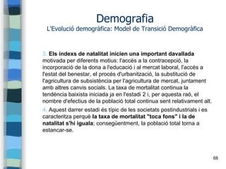 68
Demografia
L'Evolució demogràfica: Model de Transició Demogràfica
3. Els índexs de natalitat inicien una important davallada
motivada per diferents motius: l'accés a la contracepció, la
incorporació de la dona a l'educació i al mercat laboral, l'accés a
l'estat del benestar, el procés d'urbanització, la substitució de
l'agricultura de subsistència per l'agricultura de mercat, juntament
amb altres canvis socials. La taxa de mortalitat continua la
tendència baixista iniciada ja en l'estadi 2 i, per aquesta raó, el
nombre d'efectius de la població total continua sent relativament alt.
4. Aquest darrer estadi és típic de les societats postindustrials i es
caracteritza perquè la taxa de mortalitat "toca fons" i la de
natalitat s'hi iguala; consegüentment, la població total torna a
estancar-se.
 