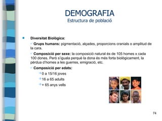 74
DEMOGRAFIA
Estructura de població
 Diversitat Biològica:
✔ Grups humans: pigmentació, alçades, proporcions cranials o amplitud de
la cara.
✔ Composició per sexe: la composició natural és de 105 homes x cada
100 dones. Però s’iguala perquè la dona és més forta biològicament, la
pèrdua d’homes a les guerres, emigració, etc.
✔ Composició per edats:
➔0 a 15/16 joves
➔16 a 65 adults
➔+ 65 anys vells
 