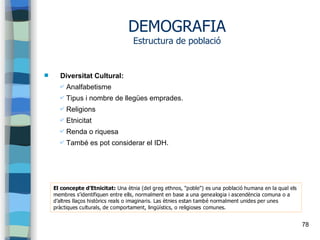 78
DEMOGRAFIA
Estructura de població
 Diversitat Cultural:
✔ Analfabetisme
✔ Tipus i nombre de llegües emprades.
✔ Religions
✔ Etnicitat
✔ Renda o riquesa
✔ També es pot considerar el IDH.
El concepte d’Etnicitat: Una ètnia (del greg ethnos, "poble") es una població humana en la qual els
membres s’identifiquen entre ells, normalment en base a una genealogia i ascendència comuna o a
d’altres llaços històrics reals o imaginaris. Las ètnies estan també normalment unides per unes
pràctiques culturals, de comportament, lingüístics, o religioses comunes.
 