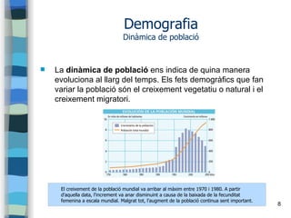 8
Demografia
Dinàmica de població
 La dinàmica de població ens indica de quina manera
evoluciona al llarg del temps. Els fets demogràfics que fan
variar la població són el creixement vegetatiu o natural i el
creixement migratori.
El creixement de la població mundial va arribar al màxim entre 1970 i 1980. A partir
d'aquella data, l'increment va anar disminuint a causa de la baixada de la fecunditat
femenina a escala mundial. Malgrat tot, l'augment de la població continua sent important.
 