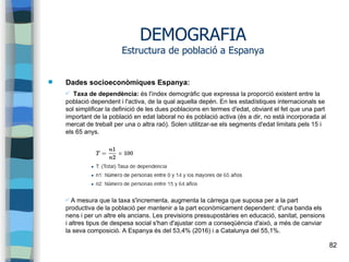82
DEMOGRAFIA
Estructura de població a Espanya
 Dades socioeconòmiques Espanya:
✔ Taxa de dependència: és l'índex demogràfic que expressa la proporció existent entre la
població dependent i l'activa, de la qual aquella depèn. En les estadístiques internacionals se
sol simplificar la definició de les dues poblacions en termes d'edat, obviant el fet que una part
important de la població en edat laboral no és població activa (és a dir, no està incorporada al
mercat de treball per una o altra raó). Solen utilitzar-se els segments d'edat limitats pels 15 i
els 65 anys.
✔ A mesura que la taxa s'incrementa, augmenta la càrrega que suposa per a la part
productiva de la població per mantenir a la part econòmicament dependent: d'una banda els
nens i per un altre els ancians. Les previsions pressupostàries en educació, sanitat, pensions
i altres tipus de despesa social s'han d'ajustar com a conseqüència d'això, a més de canviar
la seva composició. A Espanya és del 53,4% (2016) i a Catalunya del 55,1%.
 