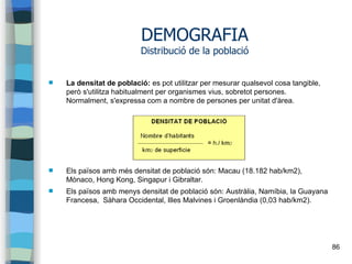 86
DEMOGRAFIA
Distribució de la població
 La densitat de població: es pot utilitzar per mesurar qualsevol cosa tangible,
però s'utilitza habitualment per organismes vius, sobretot persones.
Normalment, s'expressa com a nombre de persones per unitat d'àrea.
 Els països amb més densitat de població són: Macau (18.182 hab/km2),
Mònaco, Hong Kong, Singapur i Gibraltar.
 Els països amb menys densitat de població són: Austràlia, Namíbia, la Guayana
Francesa, Sàhara Occidental, Illes Malvines i Groenlàndia (0,03 hab/km2).
 