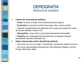 87
DEMOGRAFIA
Distribució de la població
 Factors de la densitat de població:
✔ Físics: el clima, el relleu, el sòl (sobretot prop de l’aigua).
✔ Econòmics: la riquesa d’un lloc fa que sigui més o menys propici
✔ Culturals: l’assentament pot dependre de lo a prop que quedin les zones
de serveis (escoles, sanitat, etc.)
✔ Demogràfics: zones amb un gran desenvolupament demogràfic.
✔ Històrics: per l’antiguitat dels assentaments, el desig de mantenir
peculiaritats culturals, polítiques, etc.
 Dades relacionades amb la densitat de població:
✔ Les zones on no hi viu ningú (< 1pers/km2), s’anomenen deserts humans.
✔ Les zones més poblades d’Europa són Gran Bretanya, Bèlgica, nord de
França, Alemanya i Itàlia.
 