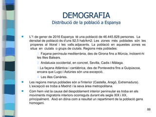 88
DEMOGRAFIA
Distribució de la població a Espanya
 L'1 de gener de 2016 Espanya té una població de 46.445.828 persones. La
densitat de població és d'uns 92,5 hab/km2. Les zones més poblades són les
properes al litoral i les valls adjacents. La població en aquestes zones es
situa en ciutats o grups de ciutats. Regions més poblades:
1. Façana península mediterrània, des de Girona fins a Múrcia, incloent-hi
les Illes Balears.
2. Andalusia occidental, en concret, Sevilla, Cadis i Màlaga.
3.La façana Atlàntica i cantàbrica, des de Pontevedra fins a Guipúscoa,
encara que Lugo i Astúries són una excepció.
4. Les illes Canàries.
 Les regions menys poblades són a l'interior (Castella, Aragó, Extremadura).
L’excepció es troba a Madrid i la seva àrea metropolitana.
 Com hem vist la causa del despoblament interior peninsular es troba en els
moviments migratoris interiors ocorreguts durant els segle XIX i XX,
principalment. Això en dóna com a resultat un repartiment de la població gens
homogeni.
 