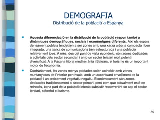 89
DEMOGRAFIA
Distribució de la població a Espanya
 Aquesta diferenciació en la distribució de la població respon també a
dinàmiques demogràfiques, socials i econòmiques diferents. Així els espais
densament poblats tendeixen a ser zones amb una xarxa urbana compacta i ben
integrada, una xarxa de comunicacions ben estructurada i una població
relativament jove. A més, des del punt de vista econòmic, són zones dedicades
a activitats dels sector secundari i amb un sector terciari molt potent i
diversificat. A la Façana litoral mediterrània i Balears, el turisme és un important
motor de l'economia.
 Contràriament, les zones menys poblades solen coincidir amb zones
muntanyoses de l'interior península, amb un accentuant envelliment de la
població i un creixement vegetatiu negatiu. Econòmicament són zones
dedicades tradicionalment al sector primari, però com que actualment està en
retrocés, bona part de la població intenta subsistir reconvertint-se cap el sector
terciari, sobretot el turisme.
 